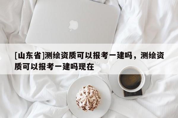 [山东省]测绘资质可以报考一建吗，测绘资质可以报考一建吗现在