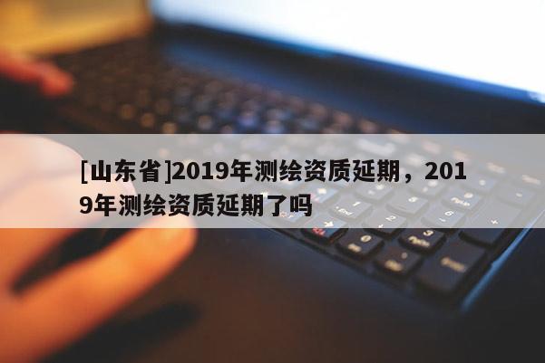 [山东省]2019年测绘资质延期，2019年测绘资质延期了吗