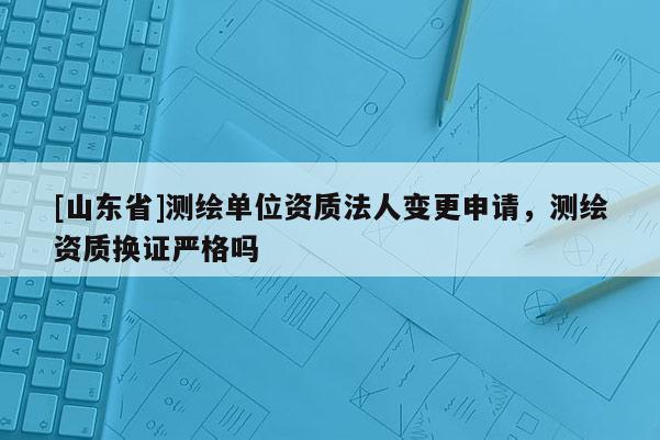 [山东省]测绘单位资质法人变更申请，测绘资质换证严格吗