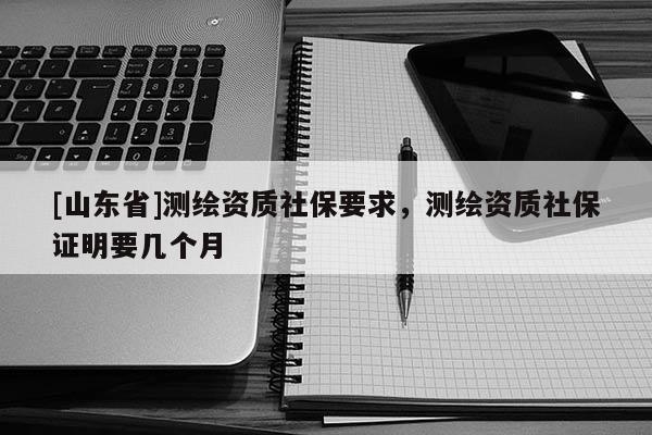 [山东省]测绘资质社保要求，测绘资质社保证明要几个月