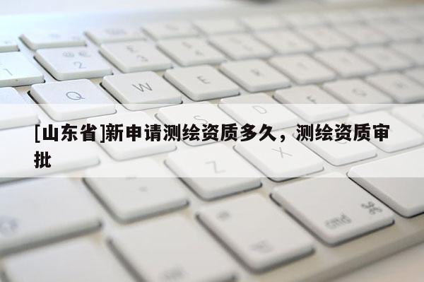 [山东省]新申请测绘资质多久，测绘资质审批