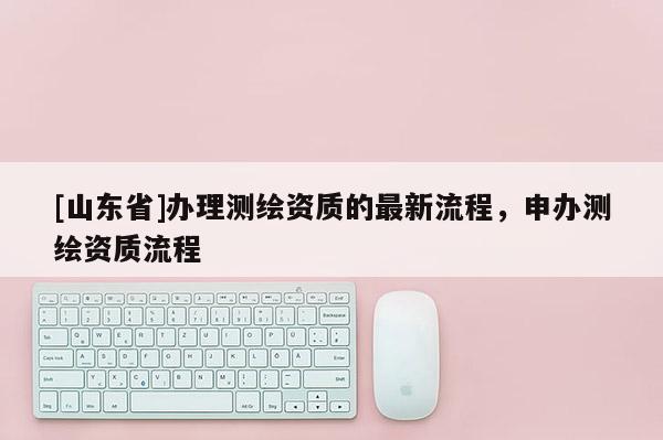[山东省]办理测绘资质的最新流程，申办测绘资质流程