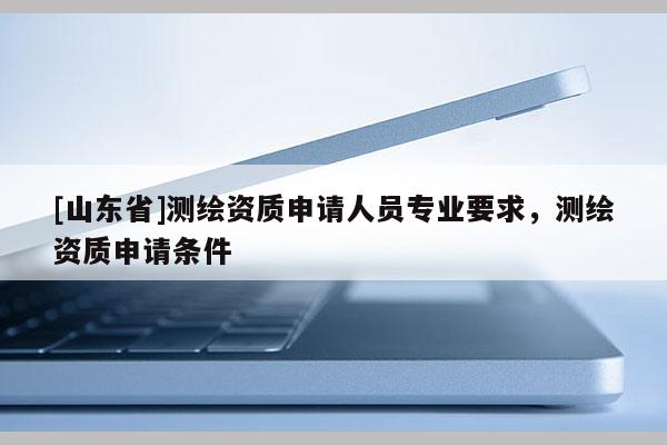 [山东省]测绘资质申请人员专业要求，测绘资质申请条件