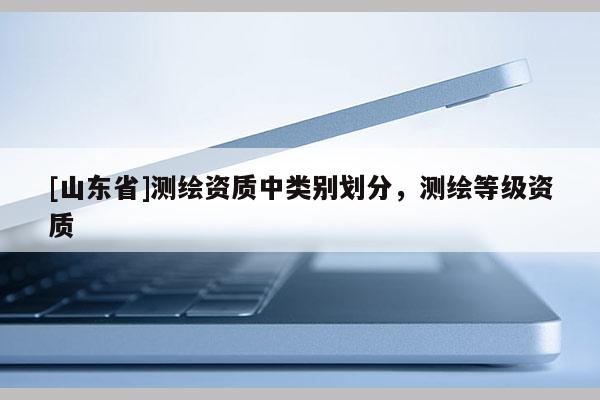 [山东省]测绘资质中类别划分，测绘等级资质