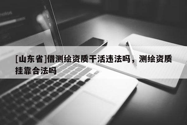 [山东省]借测绘资质干活违法吗，测绘资质挂靠合法吗