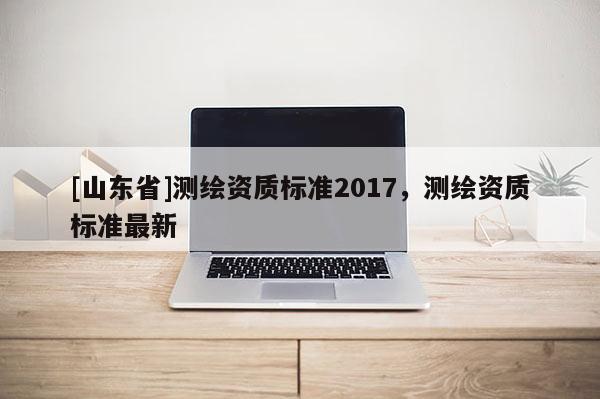 [山东省]测绘资质标准2017，测绘资质标准最新