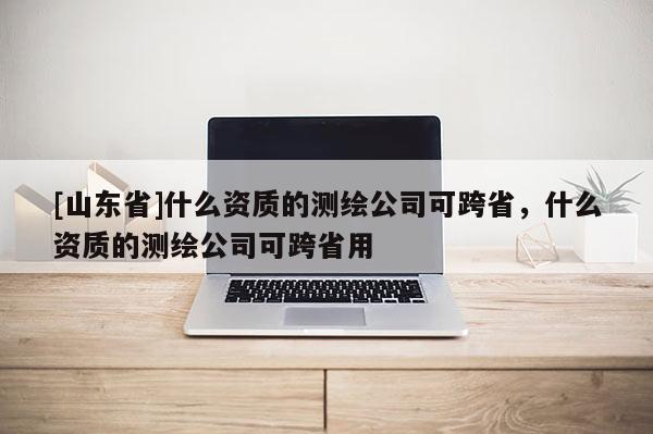 [山东省]什么资质的测绘公司可跨省，什么资质的测绘公司可跨省用