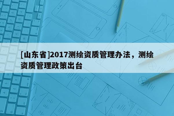 [山东省]2017测绘资质管理办法，测绘资质管理政策出台
