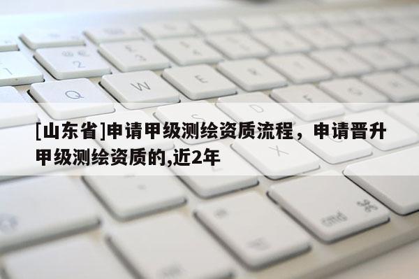 [山东省]申请甲级测绘资质流程，申请晋升甲级测绘资质的,近2年