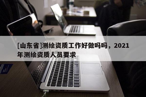 [山东省]测绘资质工作好做吗吗，2021年测绘资质人员要求