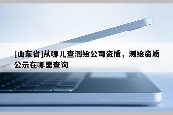 [山东省]从哪儿查测绘公司资质，测绘资质公示在哪里查询