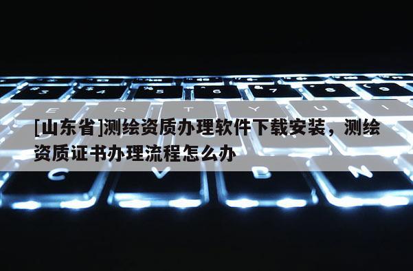 [山东省]测绘资质办理软件下载安装，测绘资质证书办理流程怎么办
