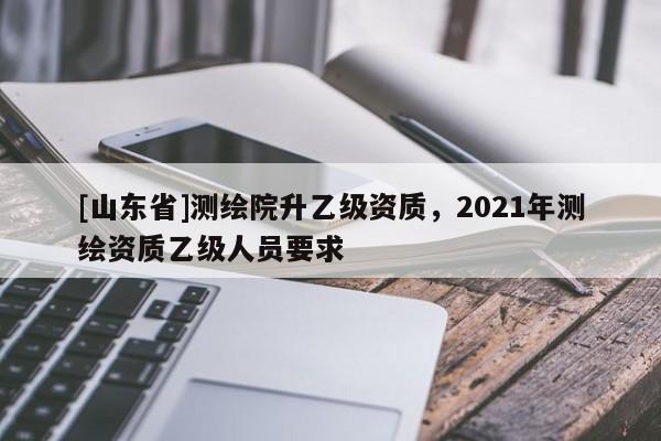 [山东省]测绘院升乙级资质，2021年测绘资质乙级人员要求