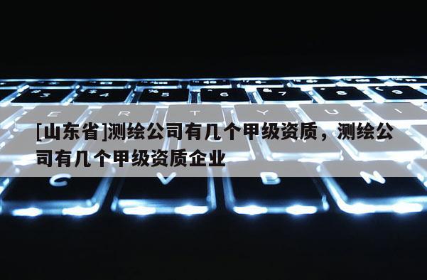 [山东省]测绘公司有几个甲级资质，测绘公司有几个甲级资质企业