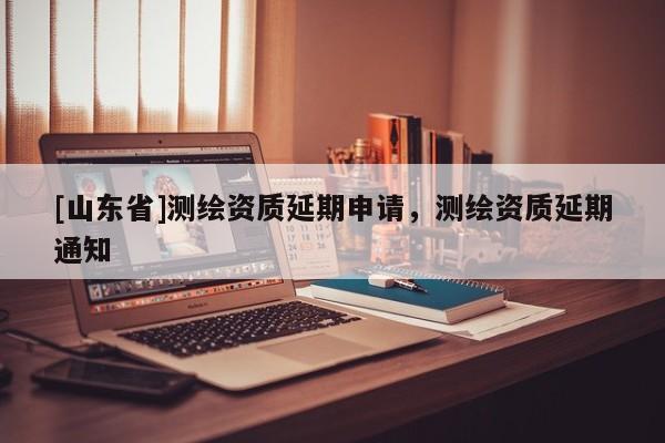 [山东省]测绘资质延期申请，测绘资质延期通知