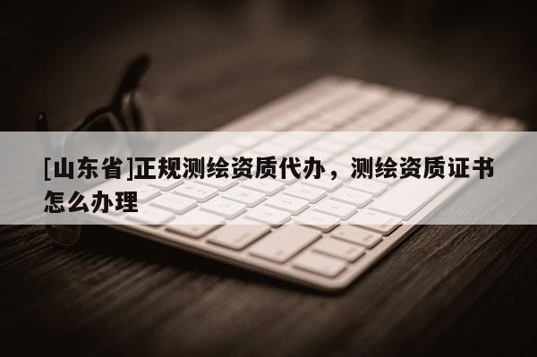 [山东省]正规测绘资质代办，测绘资质证书怎么办理