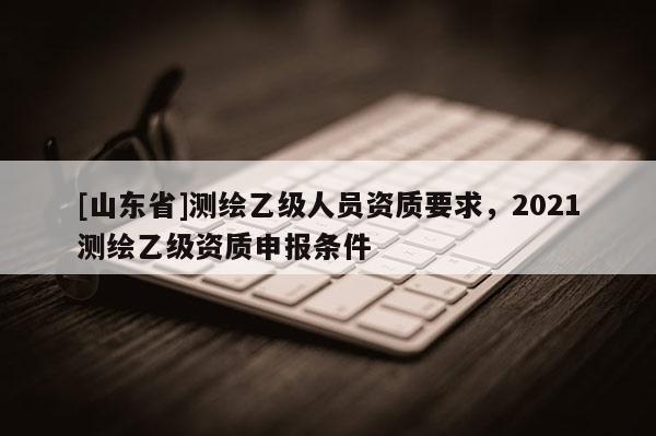 [山东省]测绘乙级人员资质要求，2021测绘乙级资质申报条件