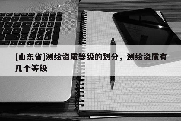 [山东省]测绘资质等级的划分，测绘资质有几个等级