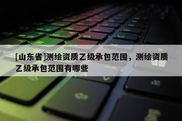 [山东省]测绘资质乙级承包范围，测绘资质乙级承包范围有哪些
