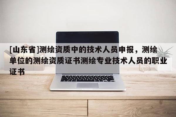 [山东省]测绘资质中的技术人员申报，测绘单位的测绘资质证书测绘专业技术人员的职业证书