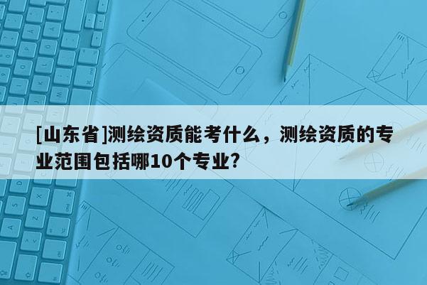 [山东省]测绘资质能考什么，测绘资质的专业范围包括哪10个专业?