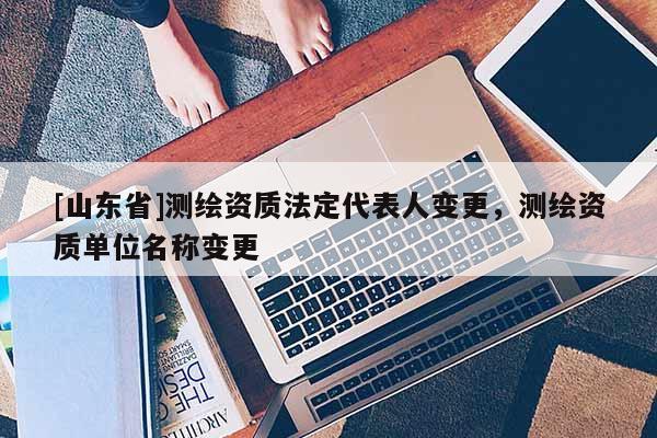 [山东省]测绘资质法定代表人变更，测绘资质单位名称变更