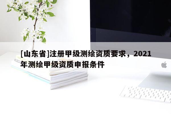 [山东省]注册甲级测绘资质要求，2021年测绘甲级资质申报条件