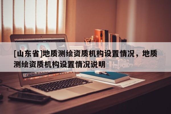 [山东省]地质测绘资质机构设置情况，地质测绘资质机构设置情况说明