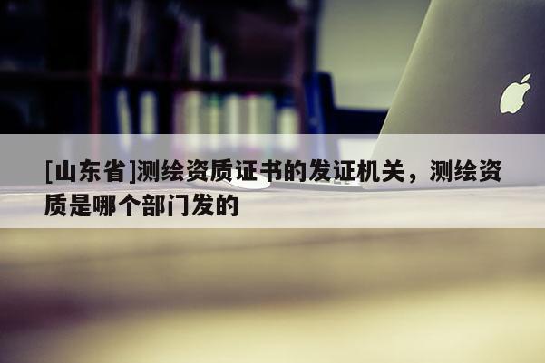 [山东省]测绘资质证书的发证机关，测绘资质是哪个部门发的