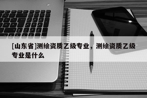 [山东省]测绘资质乙级专业，测绘资质乙级专业是什么