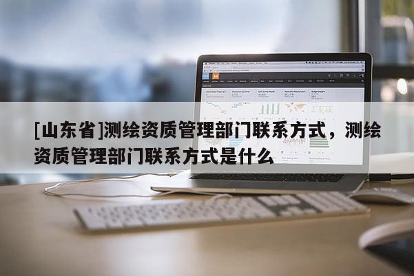 [山东省]测绘资质管理部门联系方式，测绘资质管理部门联系方式是什么