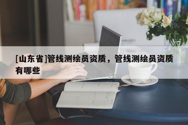 [山东省]管线测绘员资质，管线测绘员资质有哪些