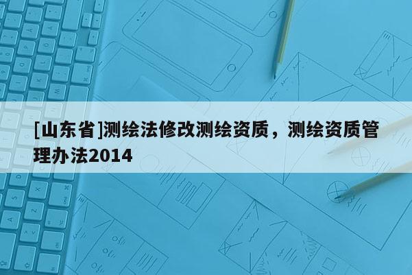 [山东省]测绘法修改测绘资质，测绘资质管理办法2014