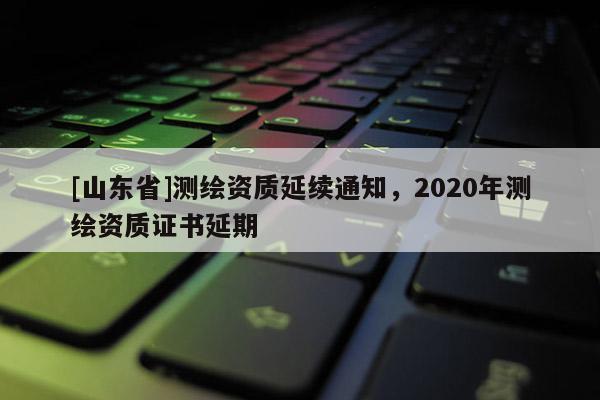 [山东省]测绘资质延续通知，2020年测绘资质证书延期