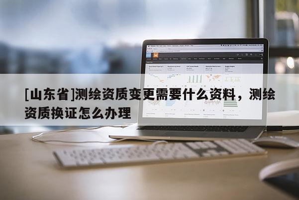 [山东省]测绘资质变更需要什么资料，测绘资质换证怎么办理
