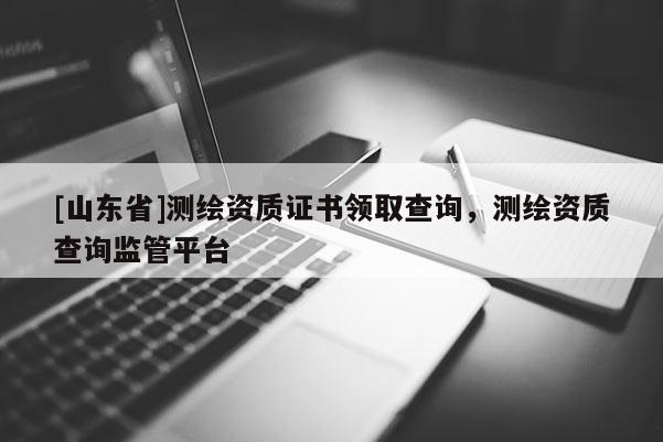 [山东省]测绘资质证书领取查询，测绘资质查询监管平台