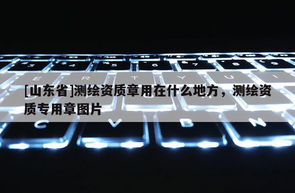 [山东省]测绘资质章用在什么地方，测绘资质专用章图片