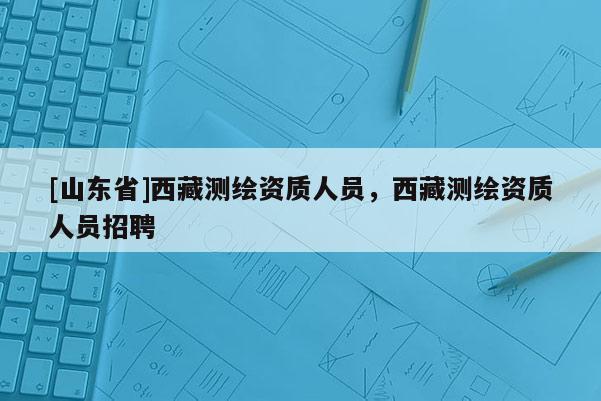 [山东省]西藏测绘资质人员，西藏测绘资质人员招聘