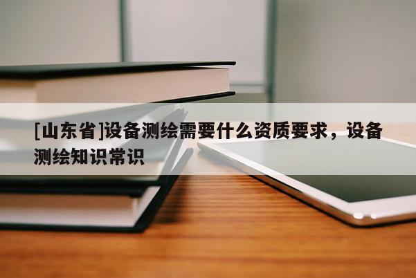 [山东省]设备测绘需要什么资质要求，设备测绘知识常识