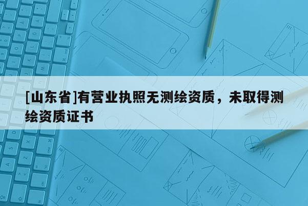 [山东省]有营业执照无测绘资质，未取得测绘资质证书