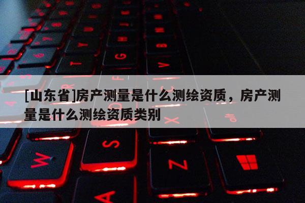 [山东省]房产测量是什么测绘资质，房产测量是什么测绘资质类别