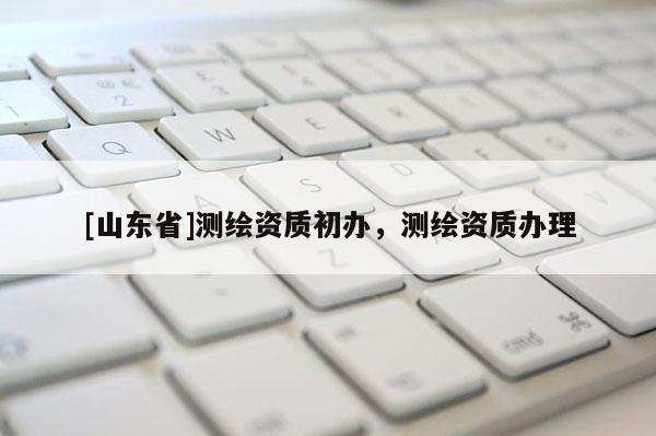 [山东省]测绘资质初办，测绘资质办理