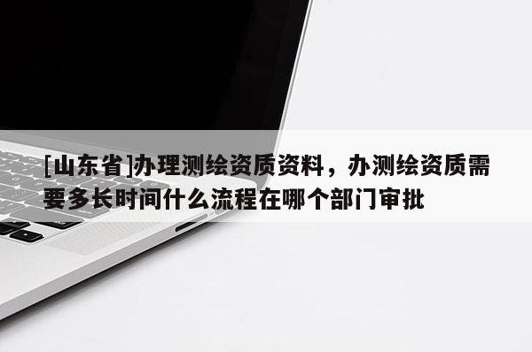 [山东省]办理测绘资质资料，办测绘资质需要多长时间什么流程在哪个部门审批