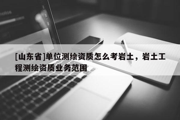 [山东省]单位测绘资质怎么考岩土，岩土工程测绘资质业务范围