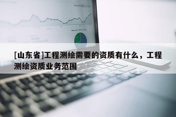 [山东省]工程测绘需要的资质有什么，工程测绘资质业务范围