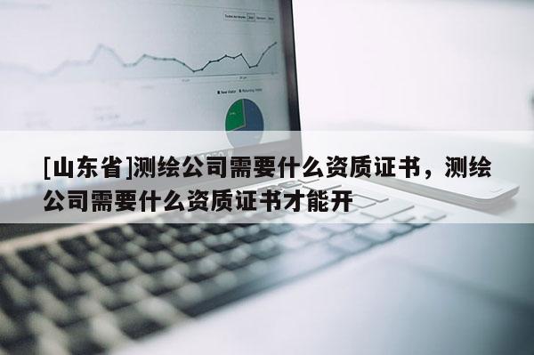 [山东省]测绘公司需要什么资质证书，测绘公司需要什么资质证书才能开