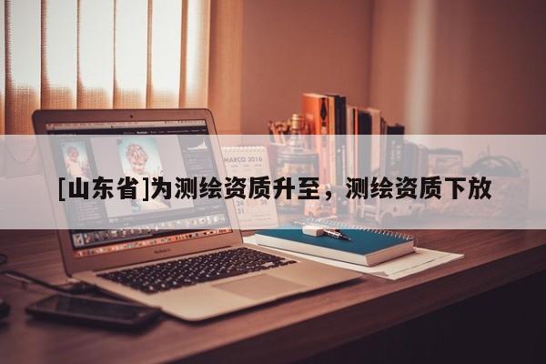 [山东省]为测绘资质升至，测绘资质下放