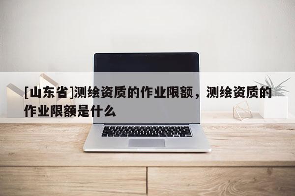 [山东省]测绘资质的作业限额，测绘资质的作业限额是什么