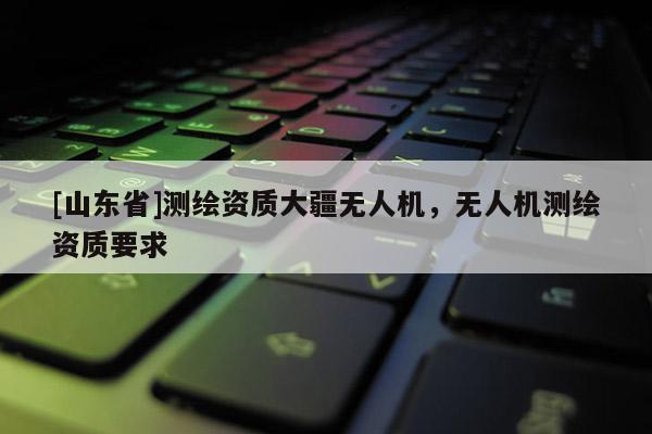 [山东省]测绘资质大疆无人机，无人机测绘资质要求