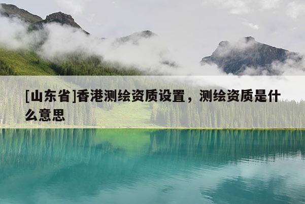 [山东省]香港测绘资质设置，测绘资质是什么意思